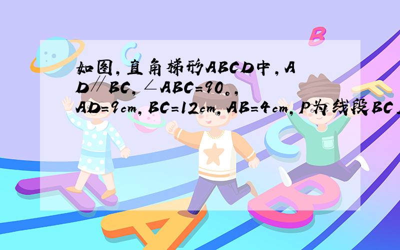 如图,直角梯形ABCD中,AD∥BC,∠ABC=90°,AD=9cm,BC=12cm,AB=4cm,P为线段BC上的一动点如图,直角梯形ABCD中,AD∥BC,∠ABC=90°,AD=9cm,BC=12cm,AB=4cm,P为线段BC上的一动点（点P从B点出发以每秒1cm的速度沿BC方向运动