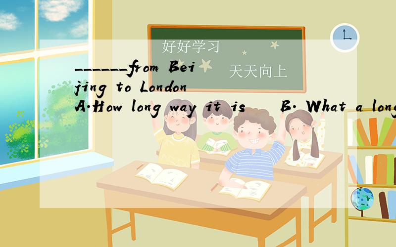 ______from Beijing to LondonA.How long way it is    B. What a long way it is      C.How long way is it    D. What a long way is it