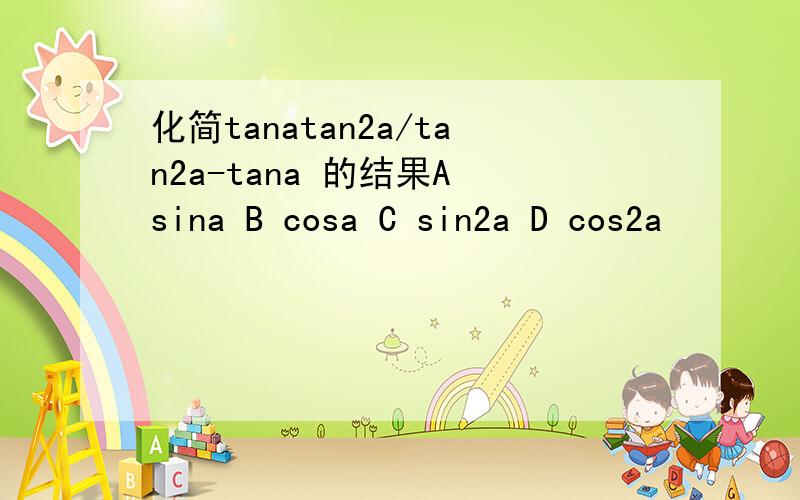 化简tanatan2a/tan2a-tana 的结果A sina B cosa C sin2a D cos2a