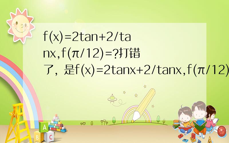 f(x)=2tan+2/tanx,f(π/12)=?打错了，是f(x)=2tanx+2/tanx,f(π/12)=?