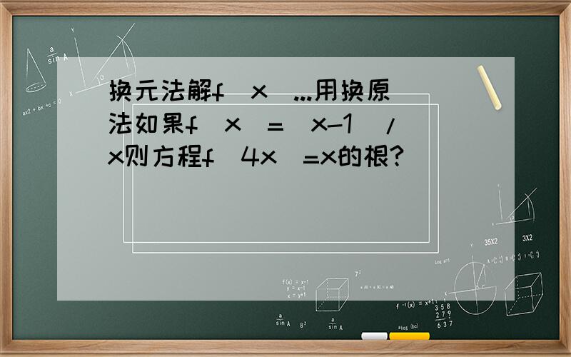 换元法解f(x)...用换原法如果f(x)=(x-1)/x则方程f(4x)=x的根?