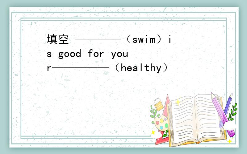 填空 ————（swim）is good for your—————（healthy）