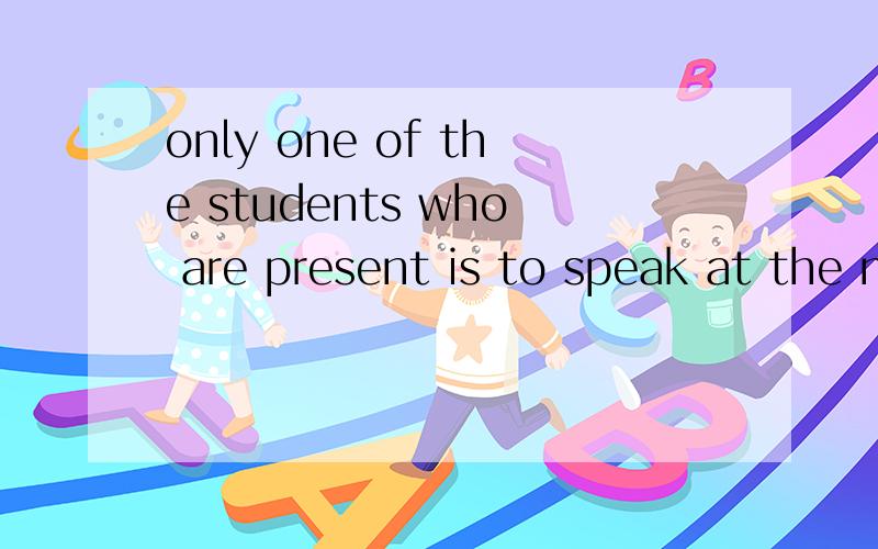 only one of the students who are present is to speak at the meeting我想问下.用is是因为only还是因为句子作主语,