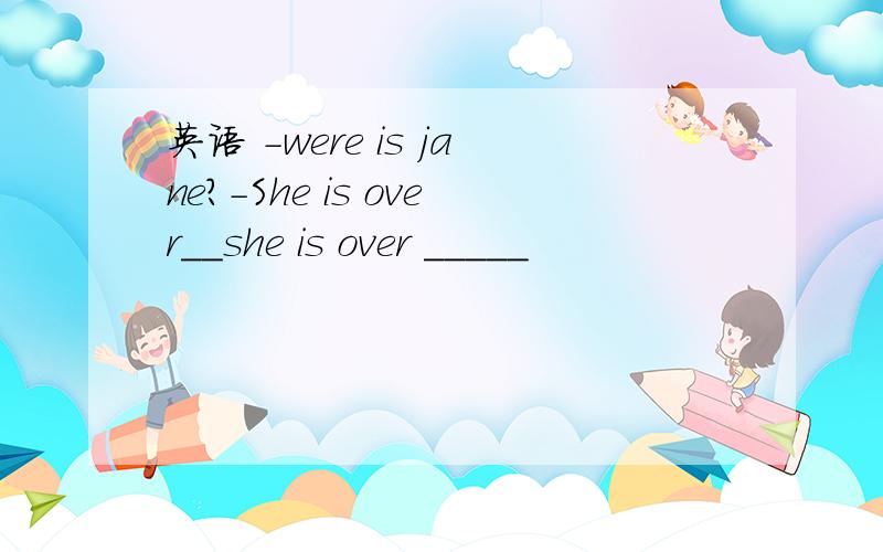 英语 －were is jane?－She is over__she is over _____