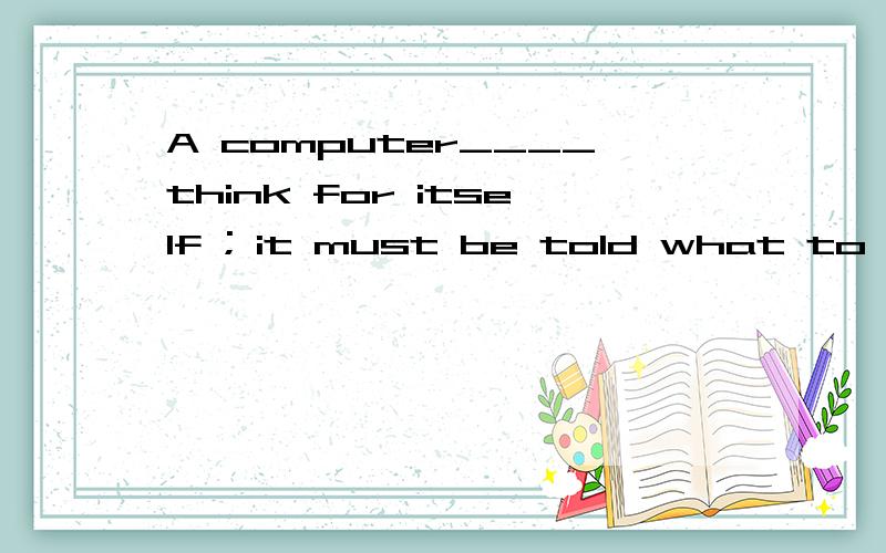 A computer____think for itself ; it must be told what to do.A.can’t B.couldn’t C.may not D.might not选B为什么不选A