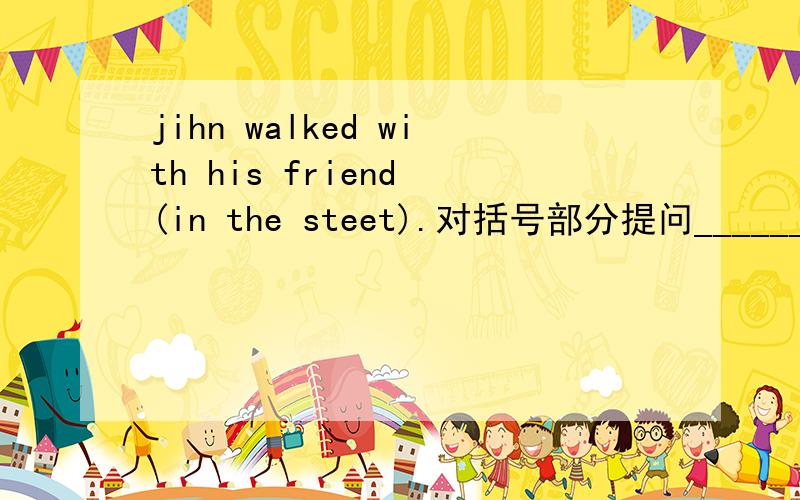jihn walked with his friend (in the steet).对括号部分提问____________ ___________John_________with his friend?