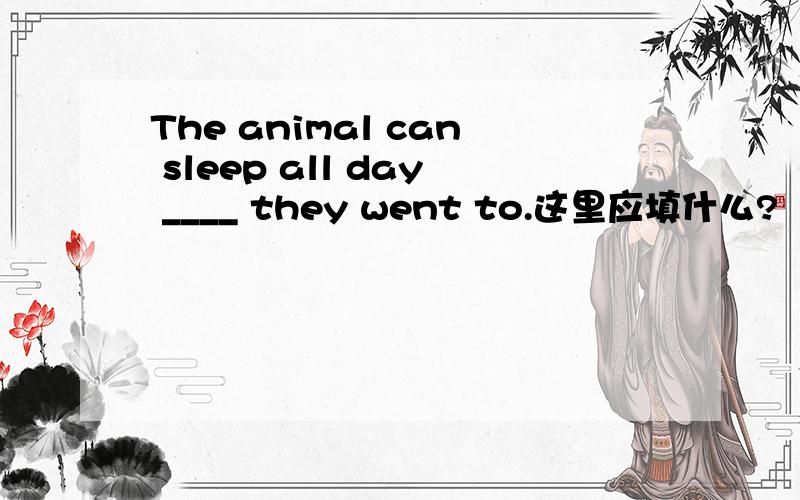 The animal can sleep all day ____ they went to.这里应填什么?