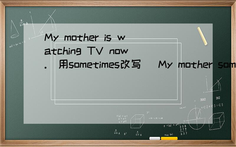My mother is watching TV now.（用sometimes改写） My mother sometimes-----    -------     at home