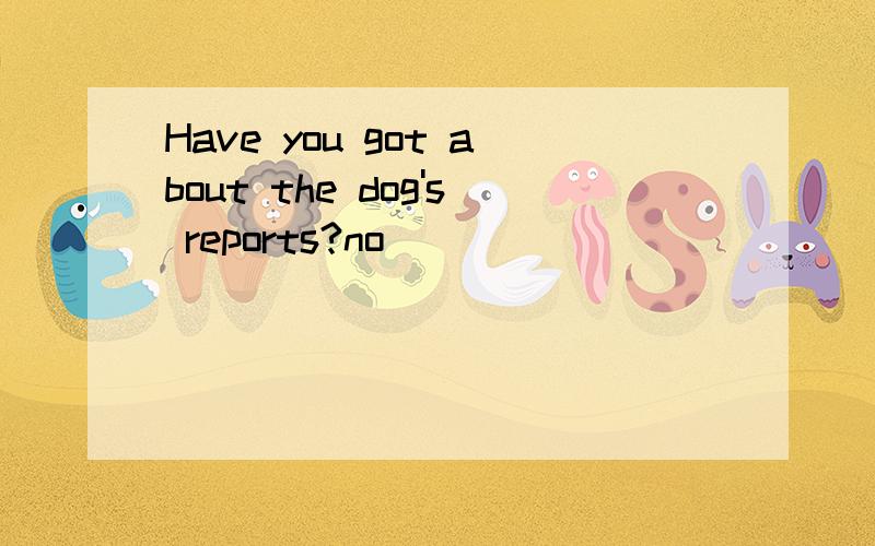 Have you got about the dog's reports?no