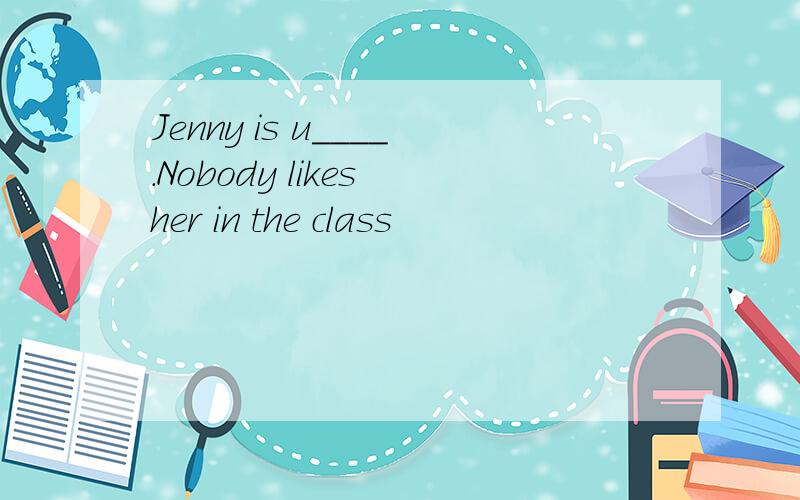 Jenny is u____.Nobody likes her in the class