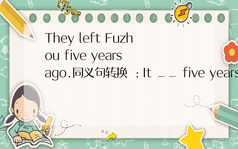 They left Fuzhou five years ago.同义句转换 ：It __ five years __ they ___ Fuzhou.It __ __ five years __ they __ Fuzhou.