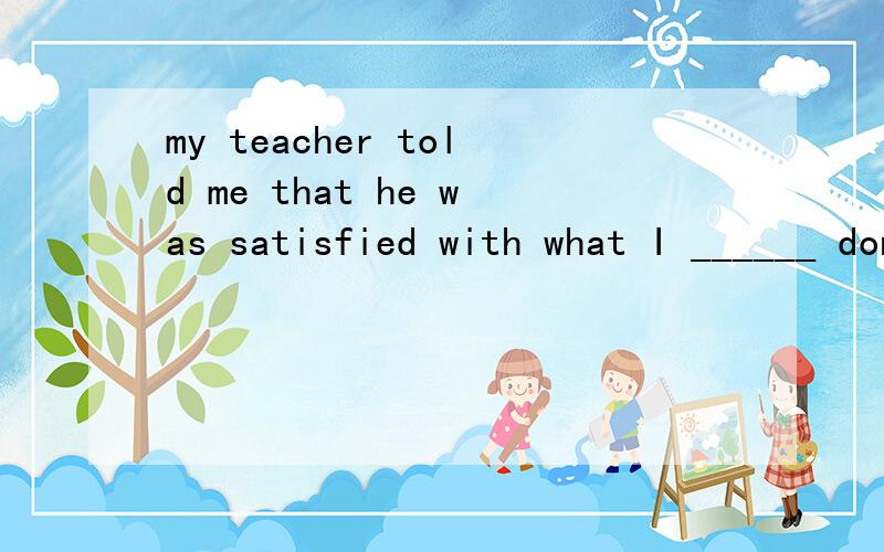 my teacher told me that he was satisfied with what I ______ done.是填have 还是 had?为什么?