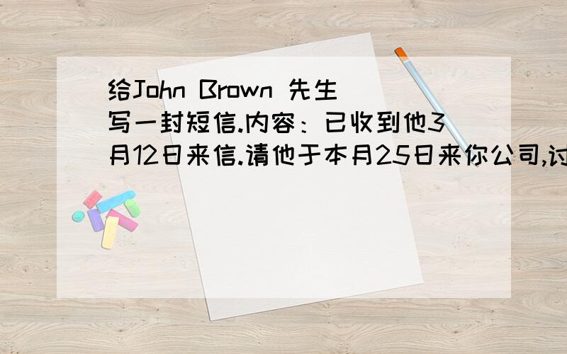 给John Brown 先生写一封短信.内容：已收到他3月12日来信.请他于本月25日来你公司,讨论合作(co-operation)的细节（detail）.请他将航班告诉你,你公司的李小姐将去机场接他.注意：必须包括对收信