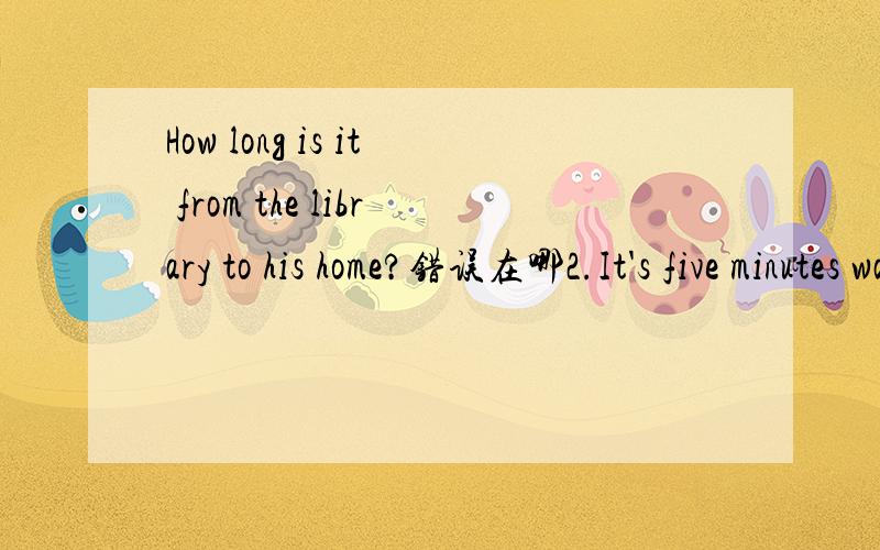 How long is it from the library to his home?错误在哪2.It's five minutes walk from here