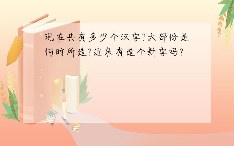 现在共有多少个汉字?大部份是何时所造?近来有造个新字吗?