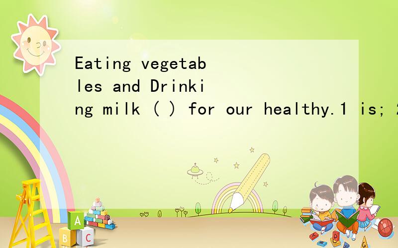 Eating vegetables and Drinking milk ( ) for our healthy.1 is; 2 are.