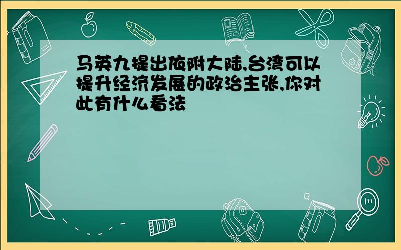 马英九提出依附大陆,台湾可以提升经济发展的政治主张,你对此有什么看法
