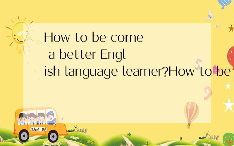 How to be come a better English language learner?How to be come a better English language learner?10句话要有因果的.