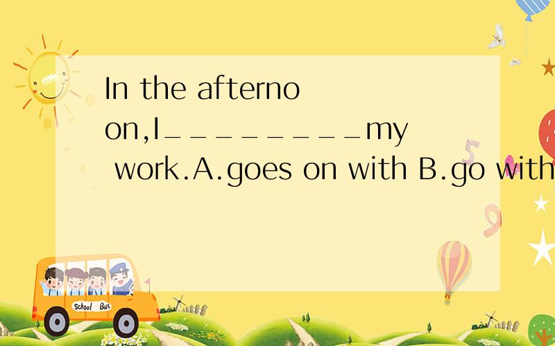 In the afternoon,I________my work.A.goes on with B.go with C.goes with D.go on with