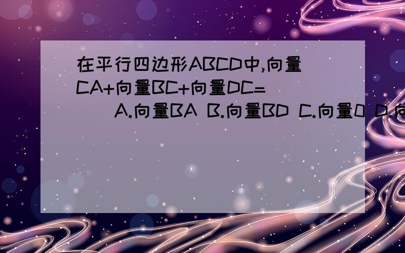 在平行四边形ABCD中,向量CA+向量BC+向量DC=（ ） A.向量BA B.向量BD C.向量0 D.向量AD