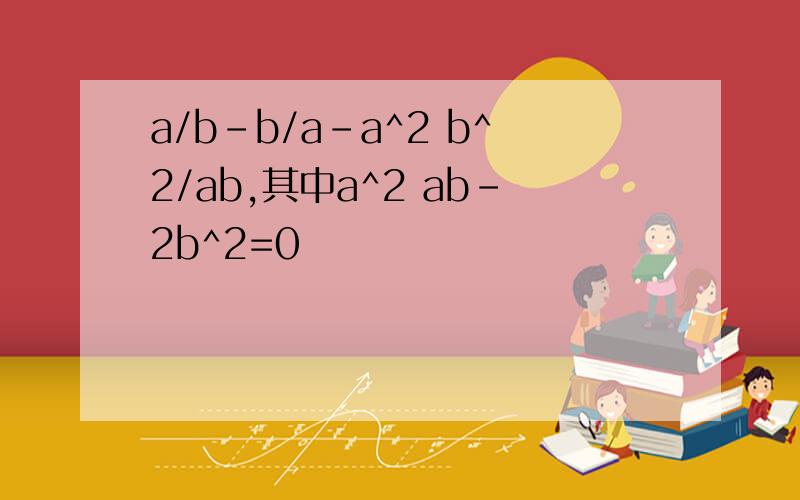 a/b-b/a-a^2 b^2/ab,其中a^2 ab-2b^2=0