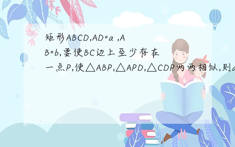 矩形ABCD,AD=a ,AB=b,要使BC边上至少存在一点P,使△ABP,△APD,△CDP两两相似,则a,b间的关系一定满足什么?