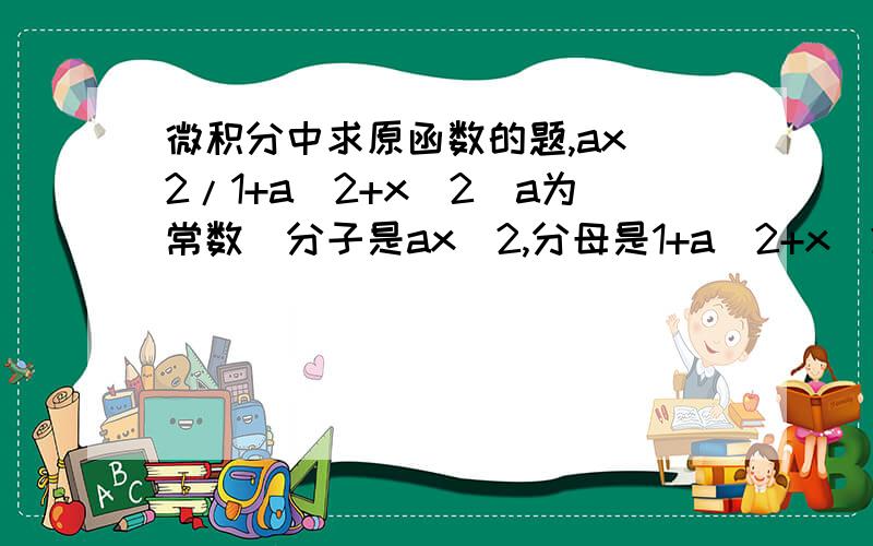 微积分中求原函数的题,ax^2/1+a^2+x^2（a为常数）分子是ax^2,分母是1+a^2+x^2求原函数原题应该是∫（ax^2/1+a^2+x^2）dx