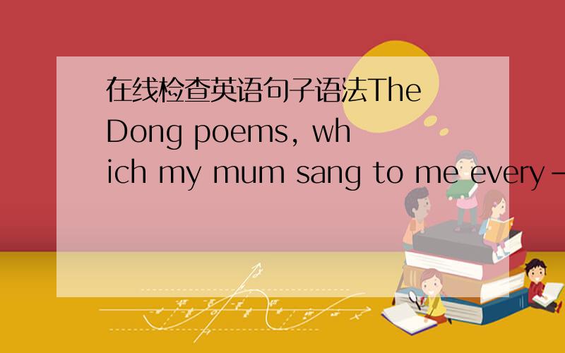 在线检查英语句子语法The Dong poems, which my mum sang to me every-night, were full of love. If you do not have such experience, you would never consider parents as the best teacher.     The fundamental aspect is that parents are the people