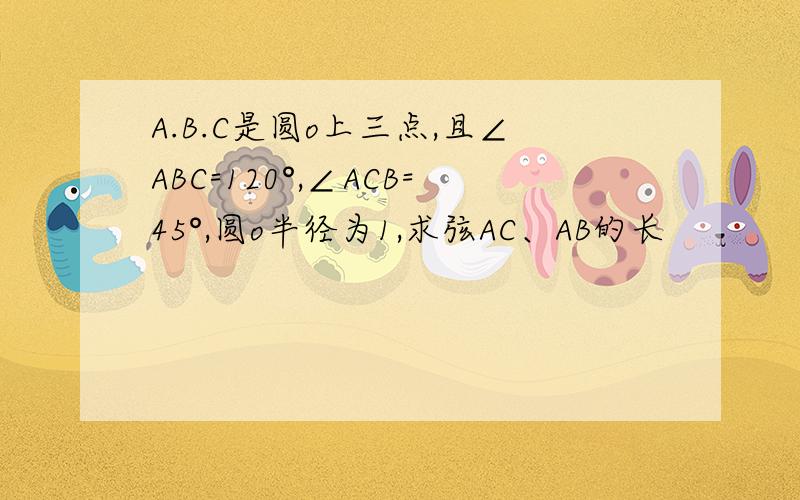 A.B.C是圆o上三点,且∠ABC=120°,∠ACB=45°,圆o半径为1,求弦AC、AB的长
