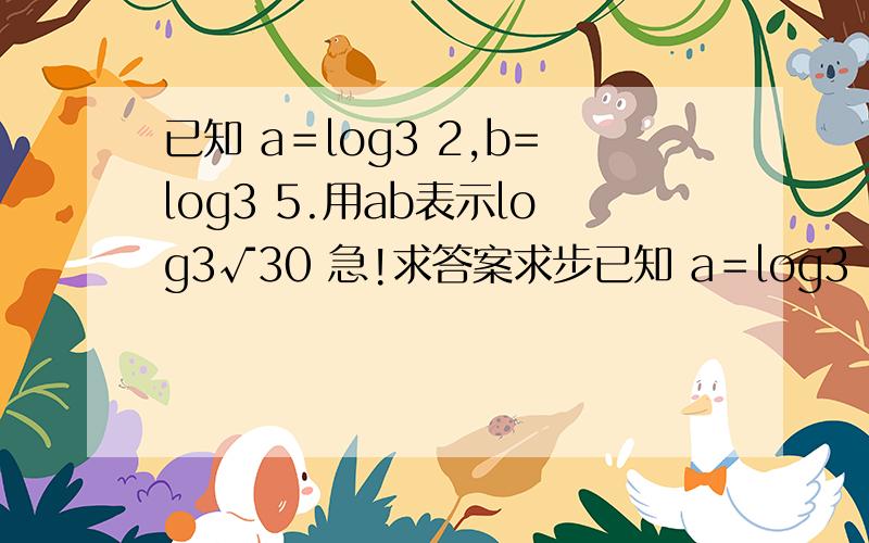 已知 a＝log3 2,b=log3 5.用ab表示log3√30 急!求答案求步已知 a＝log3 2,b=log3 5.用ab表示log3√30      急!求答案求步骤