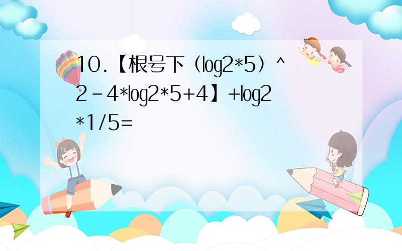 10.【根号下（㏒2*5）^2-4*㏒2*5+4】+㏒2*1/5=