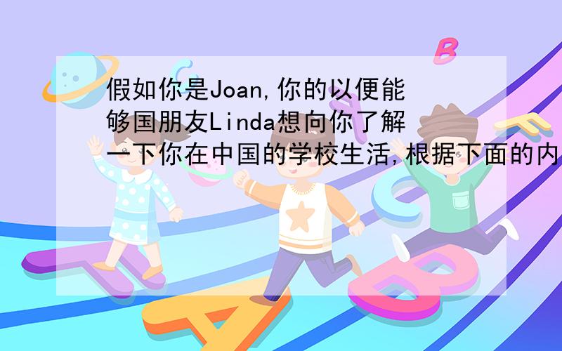 假如你是Joan,你的以便能够国朋友Linda想向你了解一下你在中国的学校生活,根据下面的内容提示给她写一封信介绍一下你你的学校生活吧!要求：不少于50词.内容提示：1、When does the class start a