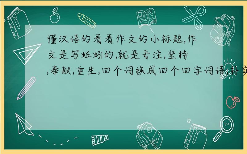 懂汉语的看看作文的小标题,作文是写蚯蚓的,就是专注,坚持,奉献,重生,四个词换成四个四字词语,朴实一点,别凤凰涅磐什么的,太大了