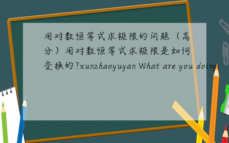 用对数恒等式求极限的问题（高分）用对数恒等式求极限是如何变换的?xunzhaoyuyan What are you doing