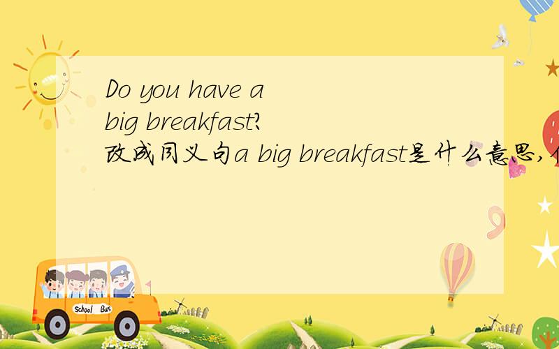 Do you have a big breakfast?改成同义句a big breakfast是什么意思,但只要有好的答案就行了.