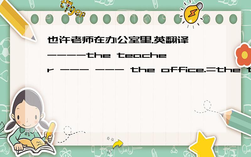 也许老师在办公室里.英翻译 ----the teacher --- --- the office.=the teacher ---- --- in the office.