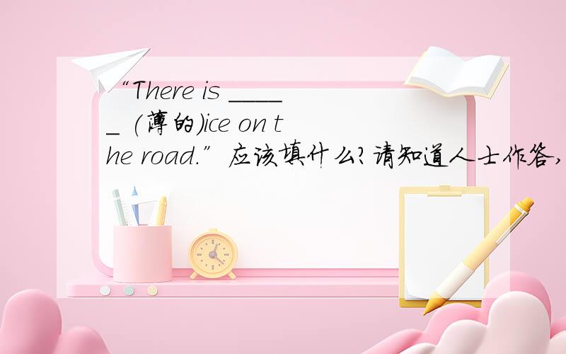 “There is _____ (薄的）ice on the road.”应该填什么?请知道人士作答,无知者不要乱说,谢谢!