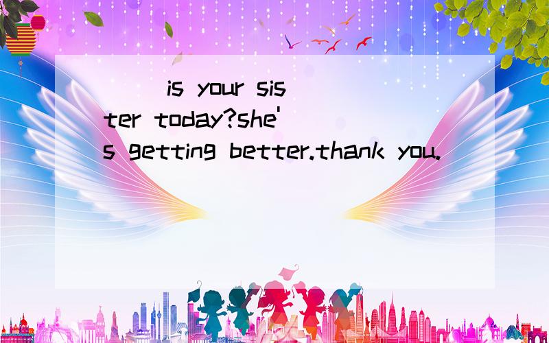 （ ）is your sister today?she's getting better.thank you.