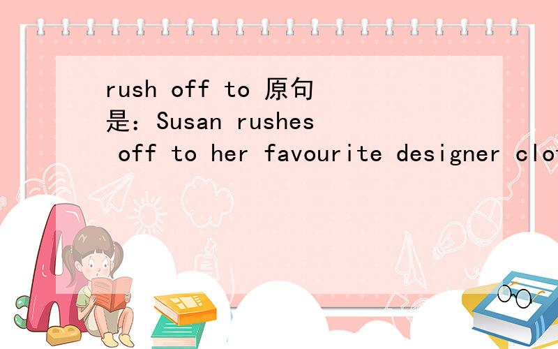 rush off to 原句是：Susan rushes off to her favourite designer clothing store.