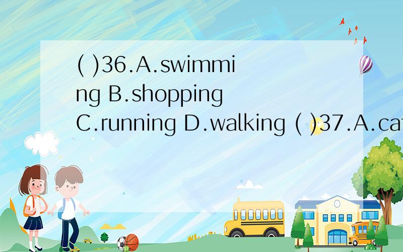 ( )36.A.swimming B.shopping C.running D.walking ( )37.A.cat B.girl C.student D.woman ( )38.A.a B.any C.every D.no ( )39.A.Why B.How C.What D.When ( )40.A.asks B.answers C.plays D.sings ( )41.A.should B.must C.can’t D.can ( )42.A.happy B.worry C.go