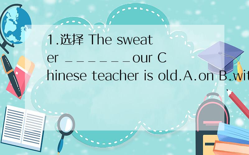 1.选择 The sweater ______our Chinese teacher is old.A.on B.with c.in d .under