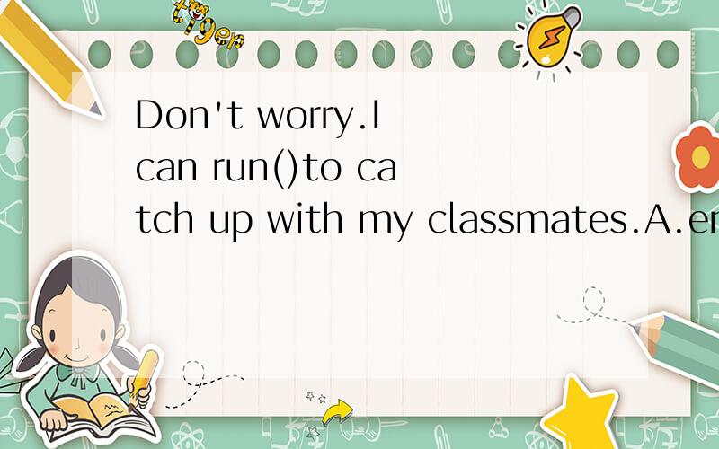 Don't worry.I can run()to catch up with my classmates.A.enough fastB.fast enoughC.slowly enoughD.enough slowly最好有讲解