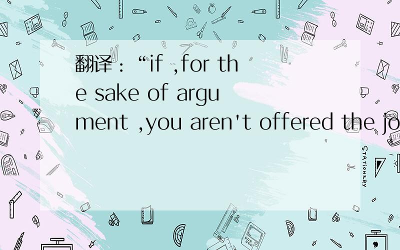 翻译：“if ,for the sake of argument ,you aren't offered the job ,what will you do ?”