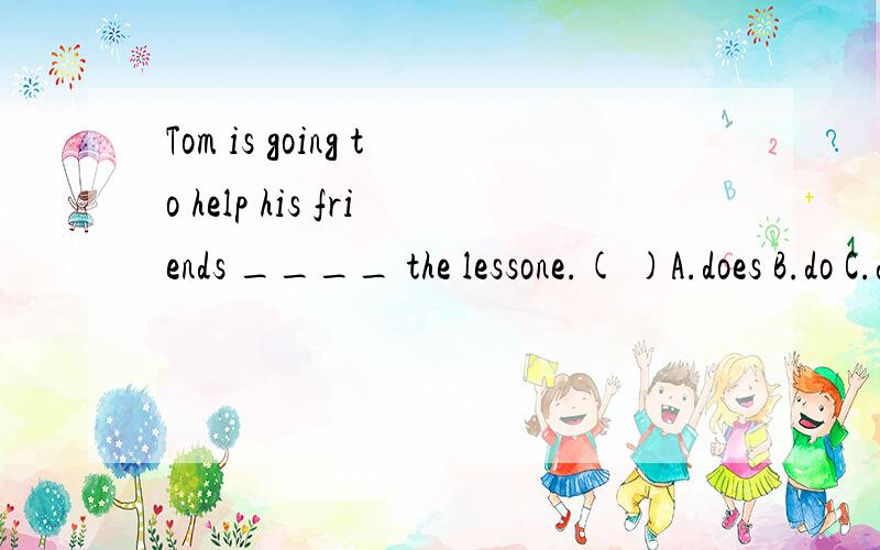 Tom is going to help his friends ____ the lessone.( )A.does B.do C.doing D.is doing说明理由,