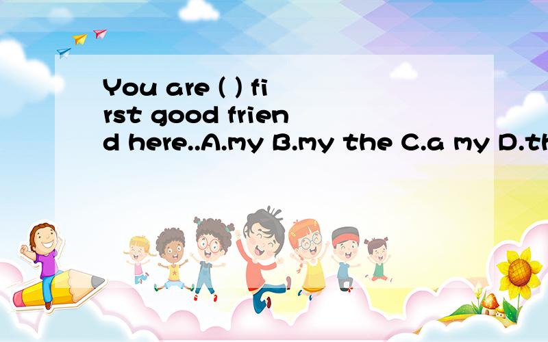 You are ( ) first good friend here..A.my B.my the C.a my D.the my...