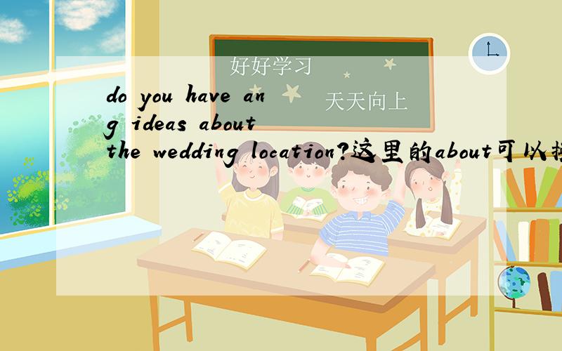 do you have ang ideas about the wedding location?这里的about可以换成of或for?这里的about可以换成of或for吧,我知道很多情况下不能换,但这里我认为可以换,因为意思也没变,换成of和for词性也没变.如果我理