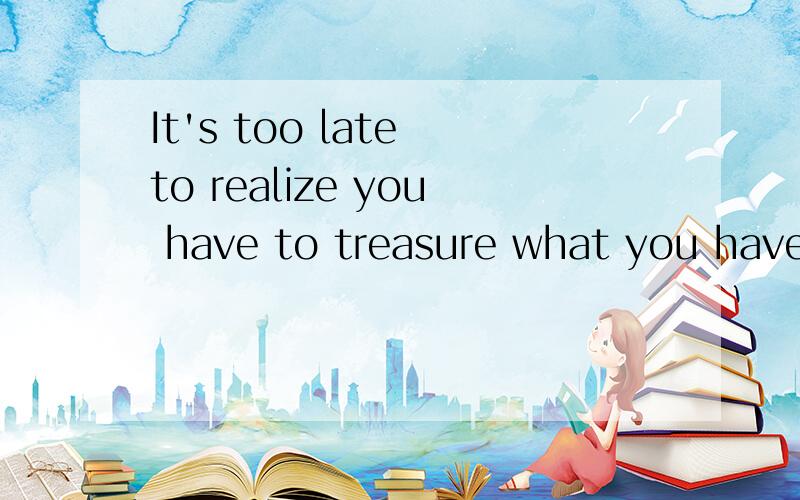 It's too late to realize you have to treasure what you have lost请翻释中文