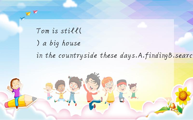 Tom is still( ) a big house in the countryside these days.A.findingB.searchingC.finding out D.looking for