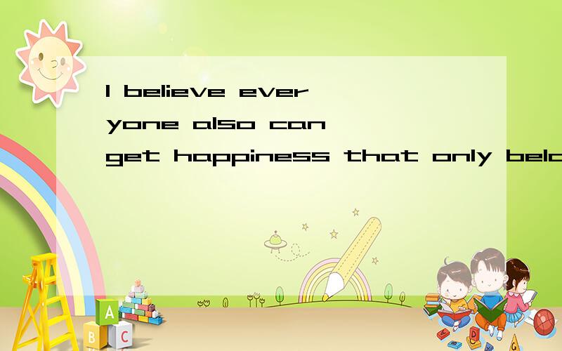 I believe everyone also can get happiness that only belongs to theirselves是