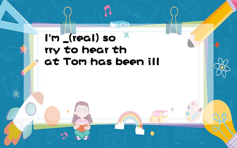 l'm _(real) sorry to hear that Tom has been ill